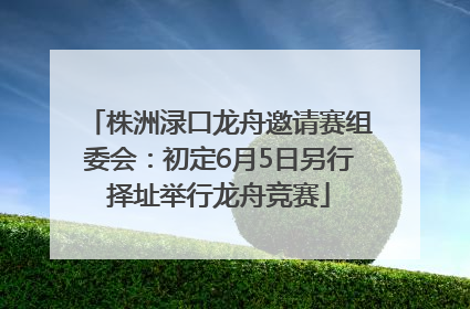 株洲渌口龙舟邀请赛组委会：初定6月5日另行择址举行龙舟竞赛