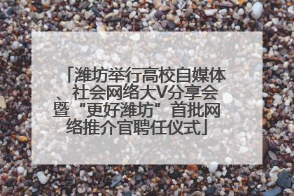 潍坊举行高校自媒体、社会网络大V分享会暨“更好潍坊”首批网络推介官聘任仪式