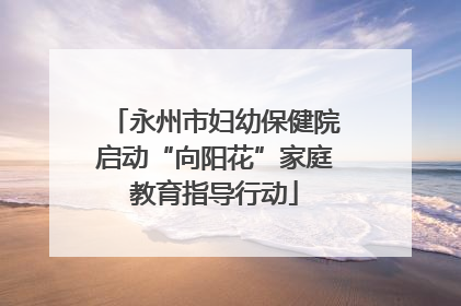 永州市妇幼保健院启动“向阳花”家庭教育指导行动