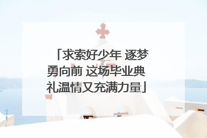 求索好少年 逐梦勇向前 这场毕业典礼温情又充满力量