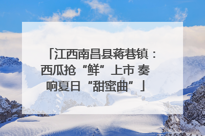 江西南昌县蒋巷镇：西瓜抢“鲜”上市 奏响夏日“甜蜜曲”