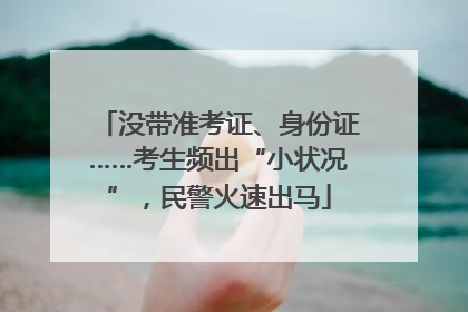没带准考证、身份证……考生频出“小状况”，民警火速出马