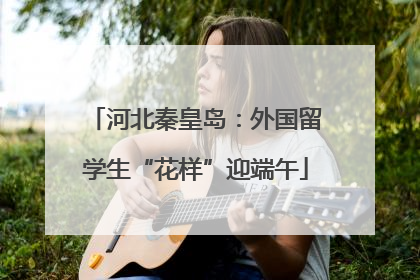 河北秦皇岛：外国留学生“花样”迎端午