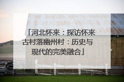 河北怀来：探访怀来古村落幽州村：历史与现代的完美融合