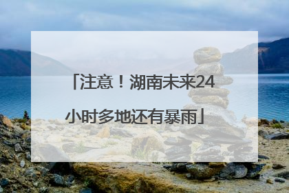 注意！湖南未来24小时多地还有暴雨