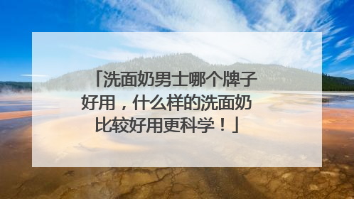 洗面奶男士哪个牌子好用，什么样的洗面奶比较好用更科学！