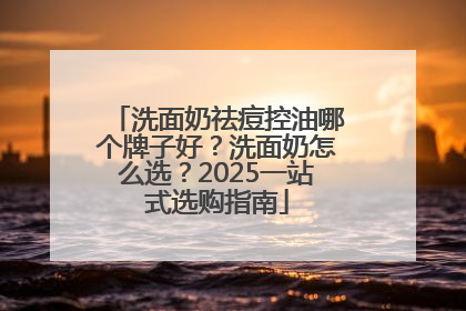 洗面奶祛痘控油哪个牌子好？洗面奶怎么选？2025一站式选购指南