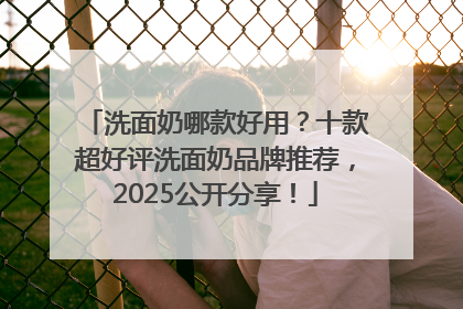 洗面奶哪款好用？十款超好评洗面奶品牌推荐，2025公开分享！