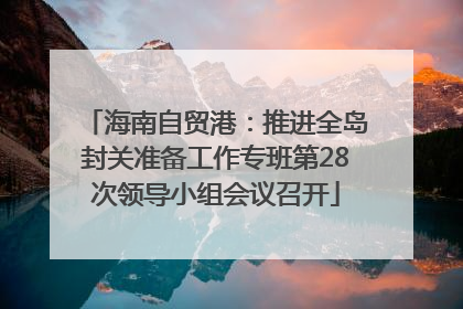 海南自贸港：推进全岛封关准备工作专班第28次领导小组会议召开