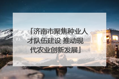 济南市聚焦种业人才队伍建设 推动现代农业创新发展