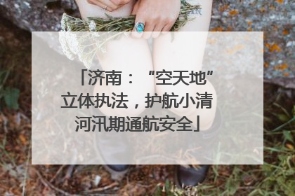 济南：“空天地”立体执法，护航小清河汛期通航安全