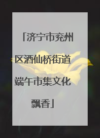 济宁市兖州区酒仙桥街道端午市集文化飘香