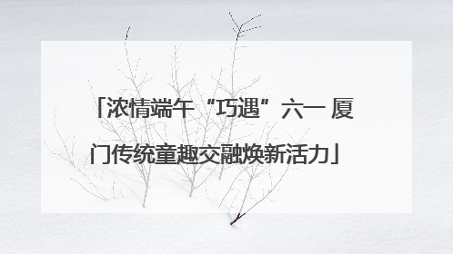 浓情端午“巧遇”六一 厦门传统童趣交融焕新活力