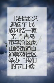 浓情粽艺迎端午 民族团结一家亲“ 青岛市李沧区虎山路街道百通馨苑社区举办“我们的节日·端午“主题活动