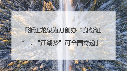 浙江龙泉为刀剑办“身份证”：“江湖梦”可全国寄递