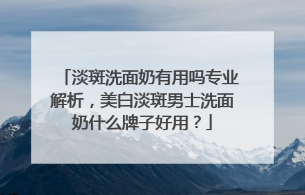 淡斑洗面奶有用吗专业解析，美白淡斑男士洗面奶什么牌子好用？
