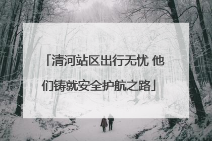 清河站区出行无忧 他们铸就安全护航之路