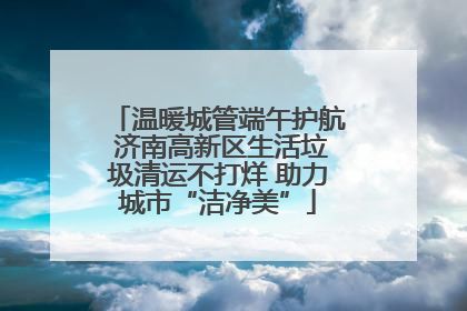 温暖城管端午护航 济南高新区生活垃圾清运不打烊 助力城市“洁净美”