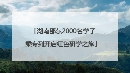 湖南邵东2000名学子乘专列开启红色研学之旅