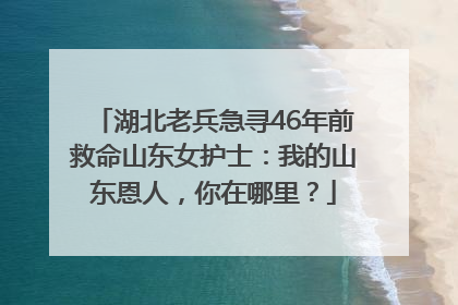 湖北老兵急寻46年前救命山东女护士：我的山东恩人，你在哪里？