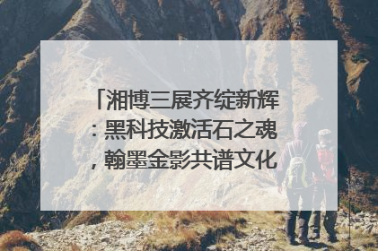 湘博三展齐绽新辉：黑科技激活石之魂，翰墨金影共谱文化遗产日华章