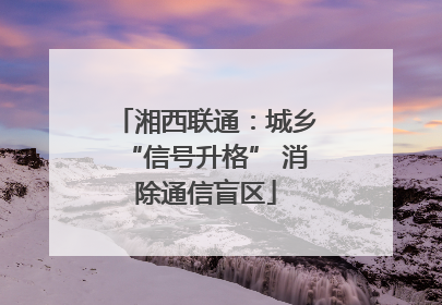 湘西联通：城乡“信号升格” 消除通信盲区