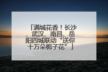 满城花香！长沙、武汉、南昌、岳阳四城联动“送你十万朵栀子花”