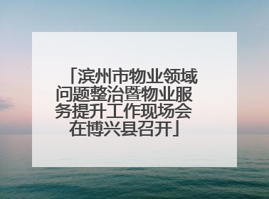 滨州市物业领域问题整治暨物业服务提升工作现场会在博兴县召开