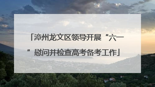 漳州龙文区领导开展“六一”慰问并检查高考备考工作