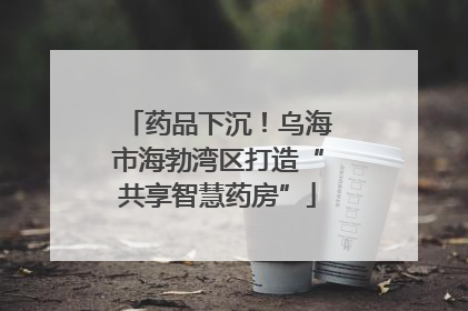 药品下沉！乌海市海勃湾区打造“共享智慧药房”