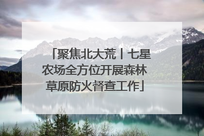 聚焦北大荒丨七星农场全方位开展森林草原防火督查工作