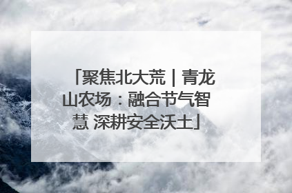 聚焦北大荒｜青龙山农场：融合节气智慧 深耕安全沃土