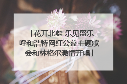 花开北疆 乐见盛乐 呼和浩特网红公益主题歌会和林格尔激情开唱