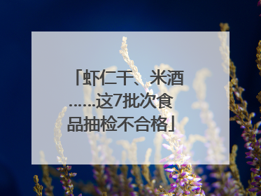 虾仁干、米酒……这7批次食品抽检不合格