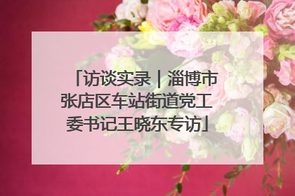 访谈实录｜淄博市张店区车站街道党工委书记王晓东专访
