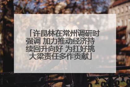许昆林在常州调研时强调 加力推动经济持续回升向好 为扛好挑大梁责任多作贡献