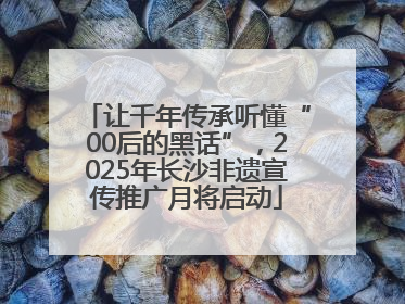 让千年传承听懂“00后的黑话”，2025年长沙非遗宣传推广月将启动