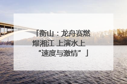 衡山：龙舟赛燃爆湘江 上演水上“速度与激情”
