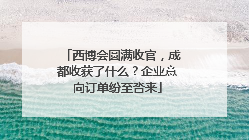 西博会圆满收官，成都收获了什么？企业意向订单纷至沓来