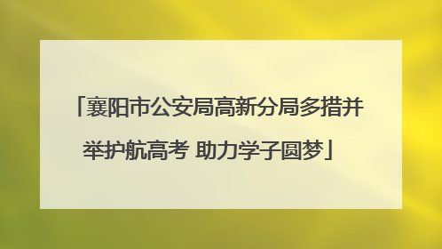 襄阳市公安局高新分局多措并举护航高考 助力学子圆梦