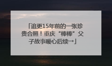 追更15年前的一张珍贵合照！重庆“棒棒”父子故事暖心后续→