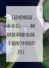 这份情谊，永不忘——阿尔及利亚老战士追忆中国岁月