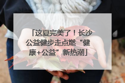 这夏完美了！长沙公益健步走点燃“健康+公益”新热潮