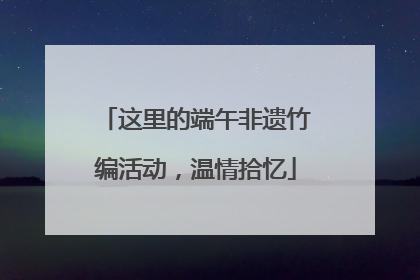 这里的端午非遗竹编活动，温情拾忆