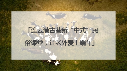 连云港古巷新“中式”民俗课堂，让老外爱上端午