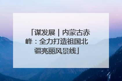 谋发展｜内蒙古赤峰：全力打造祖国北疆亮丽风景线