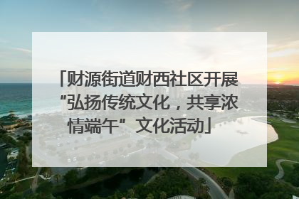 财源街道财西社区开展“弘扬传统文化，共享浓情端午”文化活动