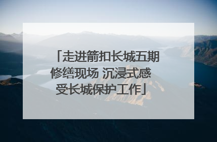 走进箭扣长城五期修缮现场 沉浸式感受长城保护工作