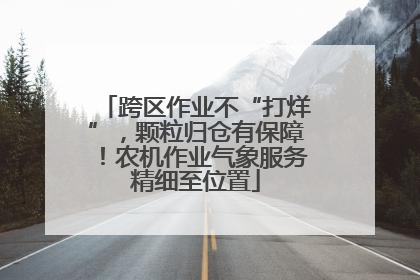 跨区作业不“打烊”，颗粒归仓有保障！农机作业气象服务精细至位置