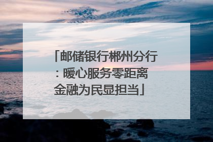 邮储银行郴州分行：暖心服务零距离 金融为民显担当
